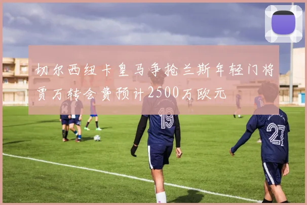 切尔西纽卡皇马争抢兰斯年轻门将贾万转会费预计2500万欧元