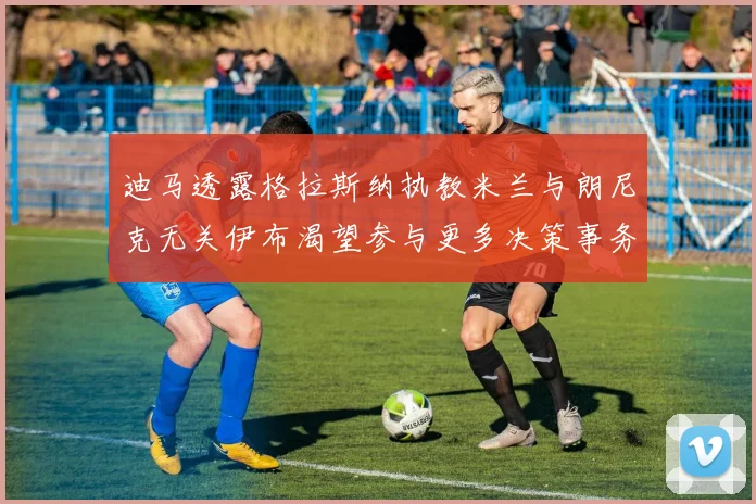 迪马透露格拉斯纳执教米兰与朗尼克无关伊布渴望参与更多决策事务