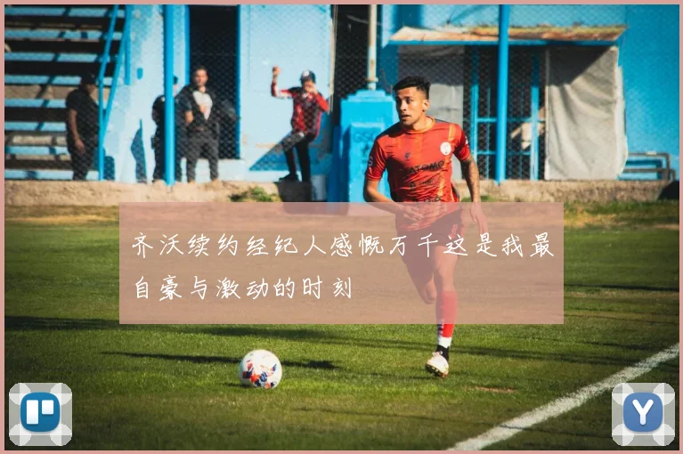 齐沃续约经纪人感慨万千这是我最自豪与激动的时刻