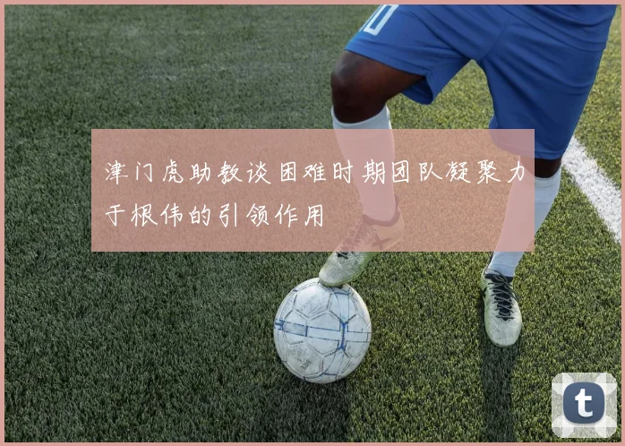 津门虎助教谈困难时期团队凝聚力于根伟的引领作用