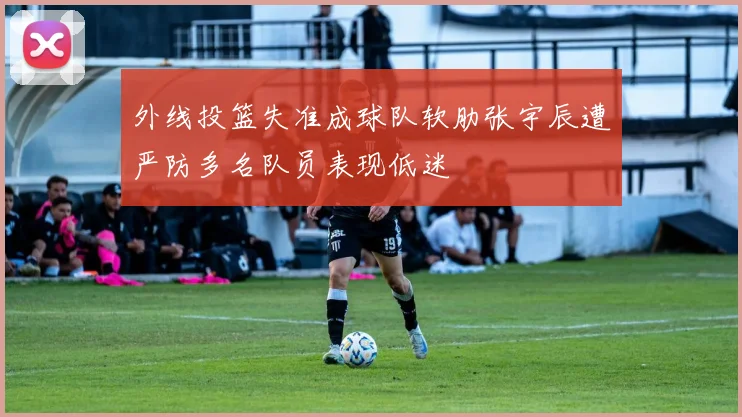 外线投篮失准成球队软肋张宇辰遭严防多名队员表现低迷