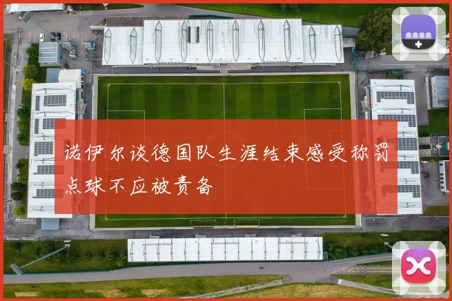 诺伊尔谈德国队生涯结束感受称罚点球不应被责备