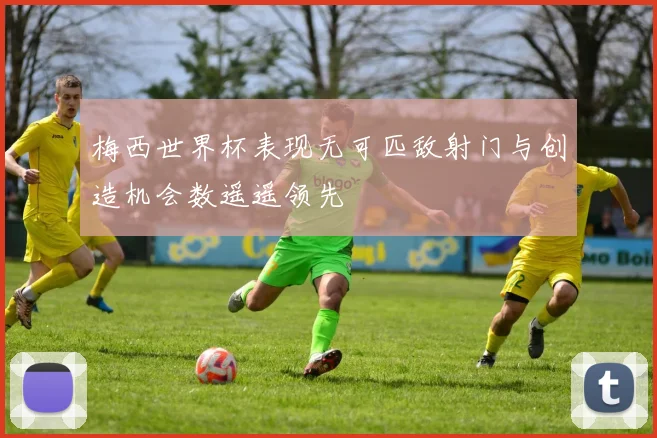 梅西世界杯表现无可匹敌射门与创造机会数遥遥领先