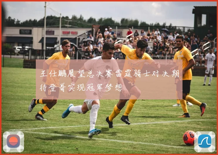 王仕鹏展望总决赛雷霆骑士对决期待登哥实现冠军梦想