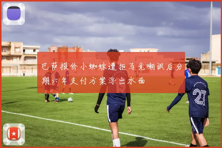 巴萨报价小蜘蛛遭拒马竞嘲讽后分期六年支付方案浮出水面