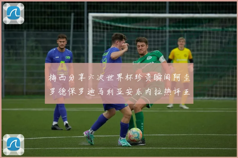 梅西分享六次世界杯珍贵瞬间阿圭罗德保罗迪马利亚安东内拉热评互动