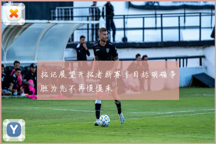 拓记展望开拓者新赛季目标明确争胜为先不再慢慢来