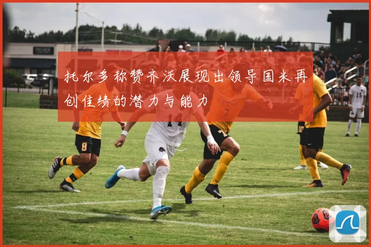 托尔多称赞齐沃展现出领导国米再创佳绩的潜力与能力