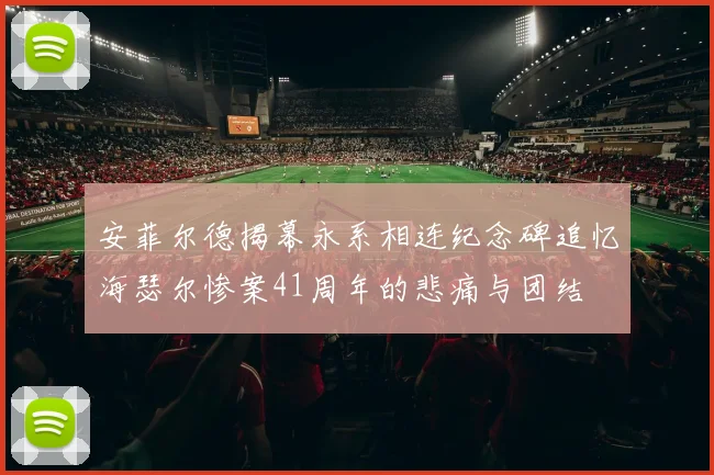 安菲尔德揭幕永系相连纪念碑追忆海瑟尔惨案41周年的悲痛与团结